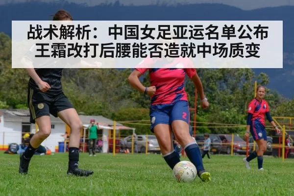 战术解析：中国女足亚运名单公布 王霜改打后腰能否造就中场质变